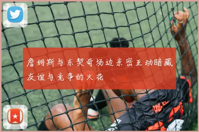 詹姆斯与东契奇场边亲密互动暗藏友谊与竞争的火花
