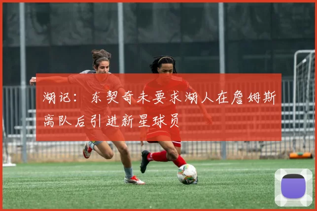 湖记：东契奇未要求湖人在詹姆斯离队后引进新星球员