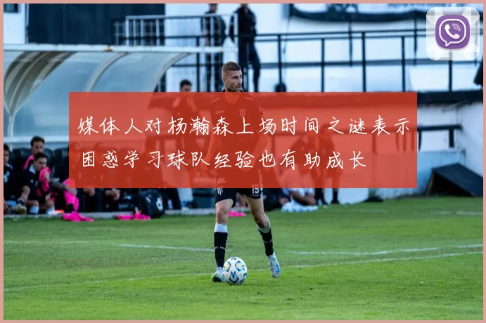 媒体人对杨瀚森上场时间之谜表示困惑学习球队经验也有助成长