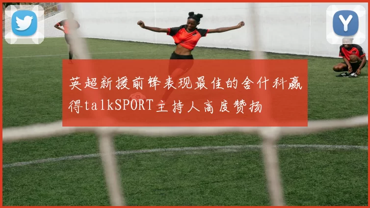 英超新援前锋表现最佳的舍什科赢得talkSPORT主持人高度赞扬