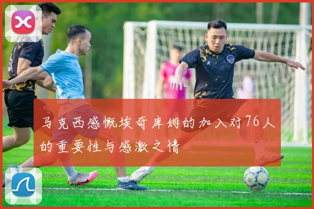 马克西感慨埃奇库姆的加入对76人的重要性与感激之情
