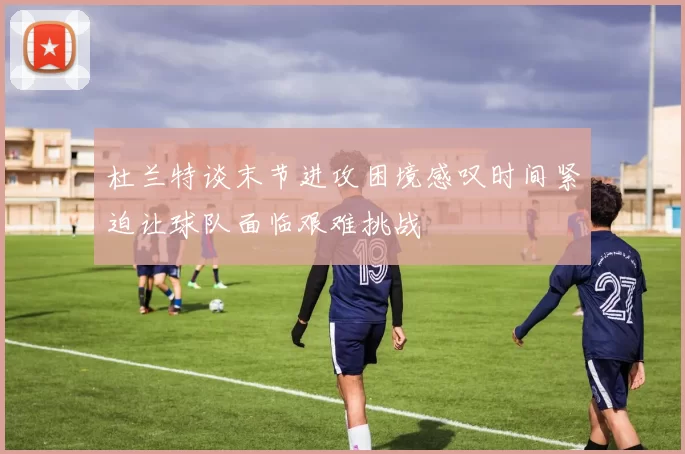 杜兰特谈末节进攻困境感叹时间紧迫让球队面临艰难挑战