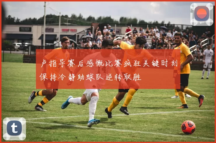 卢指导赛后感慨比赛疯狂关键时刻保持冷静助球队逆转取胜