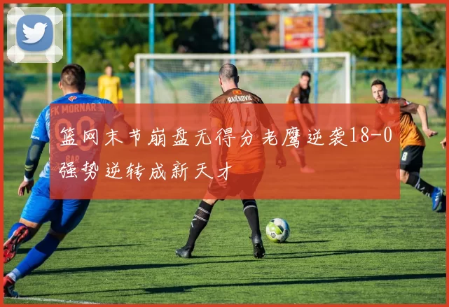 篮网末节崩盘无得分老鹰逆袭18-0强势逆转成新天才