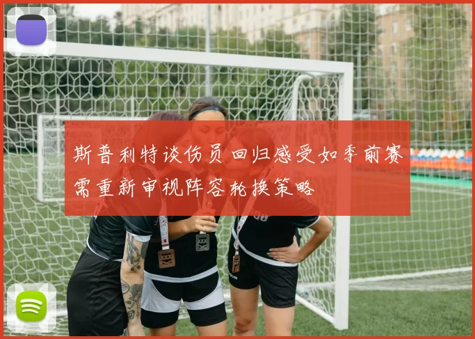 斯普利特谈伤员回归感受如季前赛需重新审视阵容轮换策略