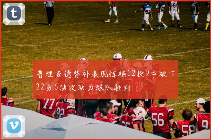 普理查德替补表现惊艳12投9中砍下22分6助攻助力球队胜利