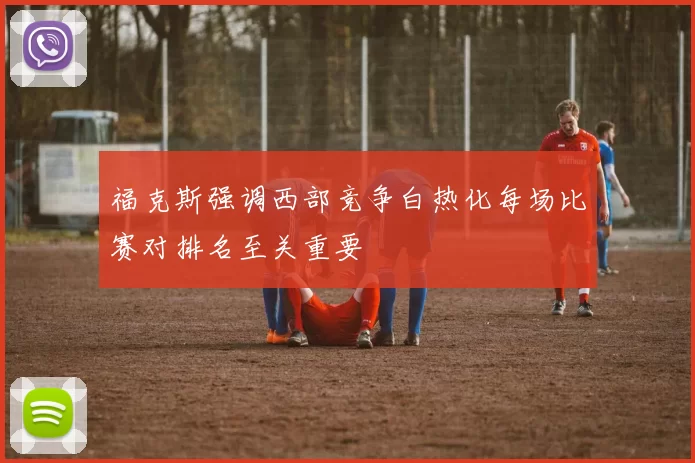 福克斯强调西部竞争白热化每场比赛对排名至关重要