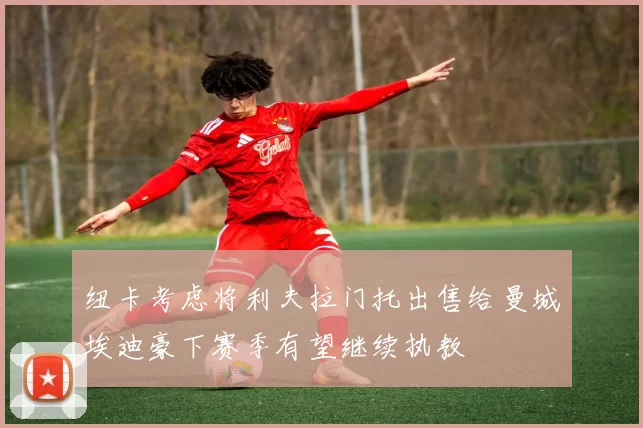 纽卡考虑将利夫拉门托出售给曼城埃迪豪下赛季有望继续执教