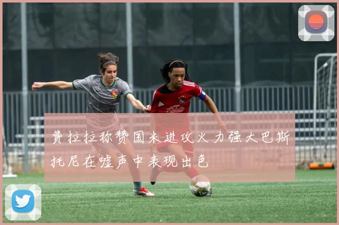 费拉拉称赞国米进攻火力强大巴斯托尼在嘘声中表现出色