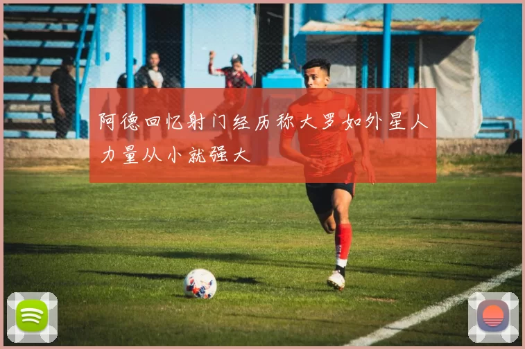 阿德回忆射门经历称大罗如外星人力量从小就强大