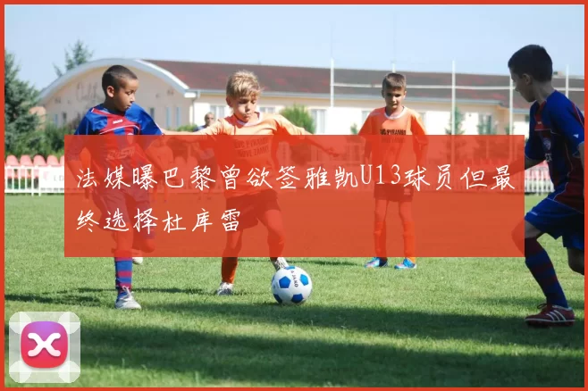 法媒曝巴黎曾欲签雅凯U13球员但最终选择杜库雷