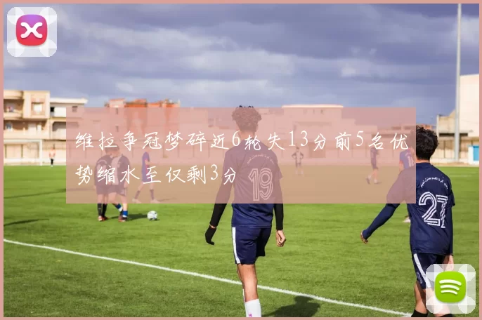维拉争冠梦碎近6轮失13分前5名优势缩水至仅剩3分