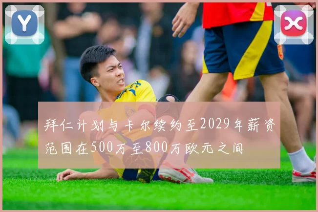 拜仁计划与卡尔续约至2029年薪资范围在500万至800万欧元之间