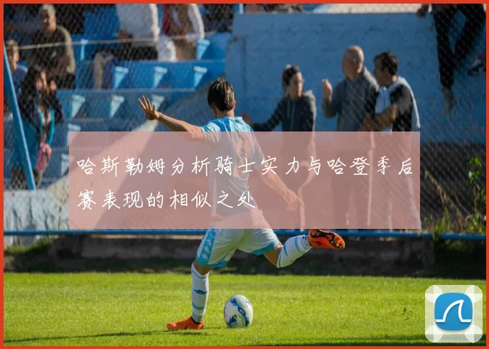 哈斯勒姆分析骑士实力与哈登季后赛表现的相似之处
