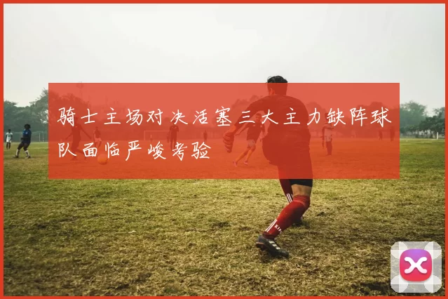 骑士主场对决活塞三大主力缺阵球队面临严峻考验