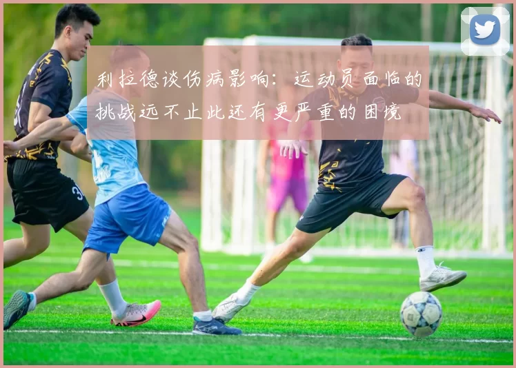 利拉德谈伤病影响：运动员面临的挑战远不止此还有更严重的困境