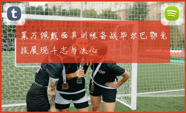 莱万佩戴面具训练备战毕尔巴鄂竞技展现斗志与决心