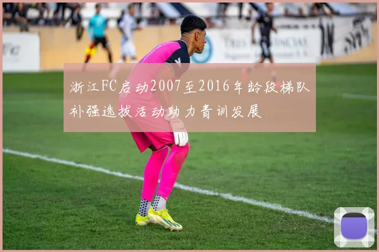 浙江FC启动2007至2016年龄段梯队补强选拔活动助力青训发展