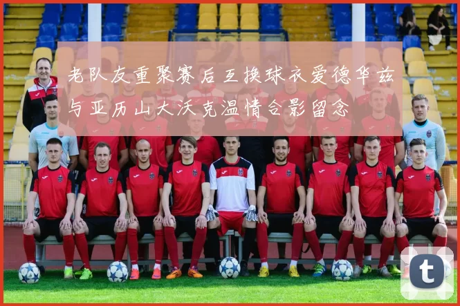 老队友重聚赛后互换球衣爱德华兹与亚历山大沃克温情合影留念