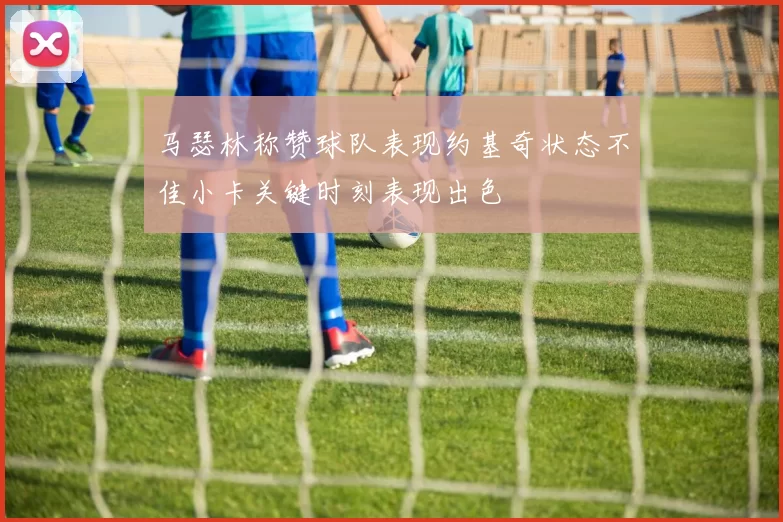马瑟林称赞球队表现约基奇状态不佳小卡关键时刻表现出色