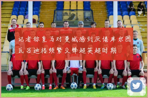 记者称皇马对曼城感到厌倦库尔图瓦吕迪格频繁交锋超英超时期
