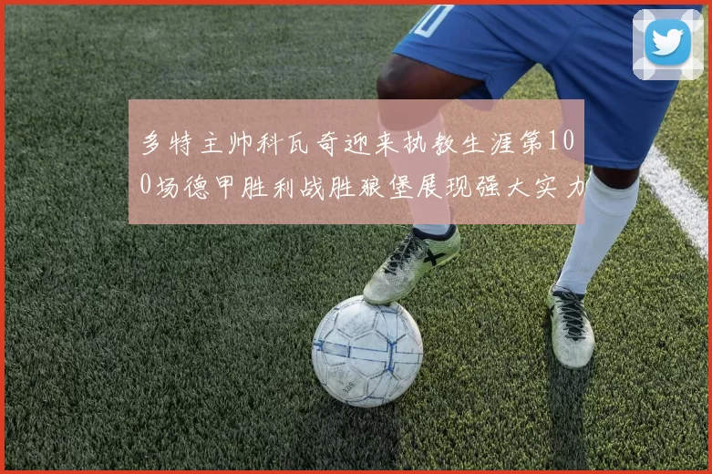 多特主帅科瓦奇迎来执教生涯第100场德甲胜利战胜狼堡展现强大实力